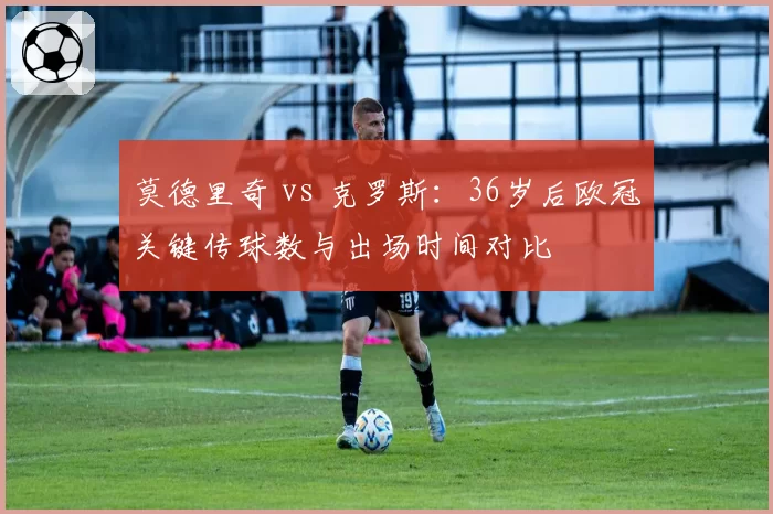 莫德里奇 vs 克罗斯:36岁后欧冠关键传球数与出场时间对比