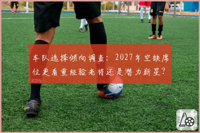 车队选择倾向调查：2027年空缺席位更看重经验老将还是潜力新星？