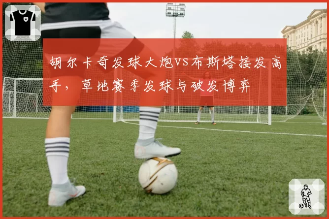 胡尔卡奇发球大炮vs布斯塔接发高手，草地赛季发球与破发博弈