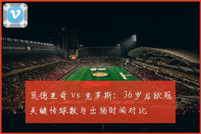 莫德里奇 vs 克罗斯:36岁后欧冠关键传球数与出场时间对比