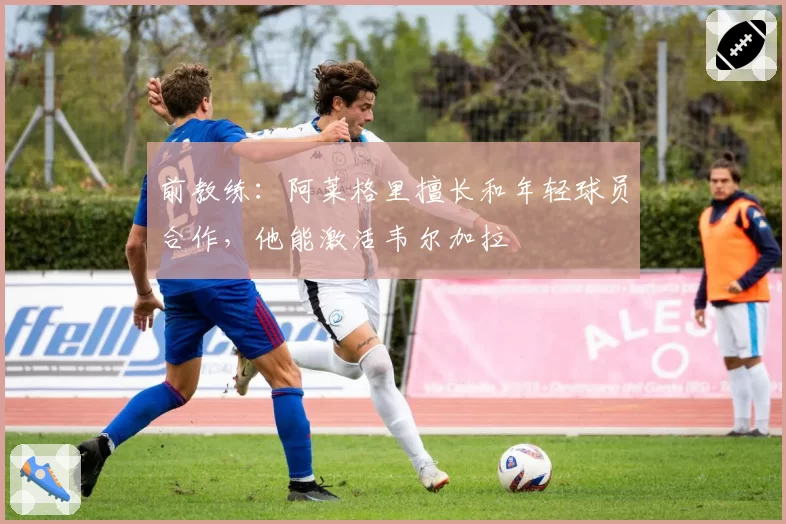 前教练:阿莱格里擅长和年轻球员合作,他能激活韦尔加拉