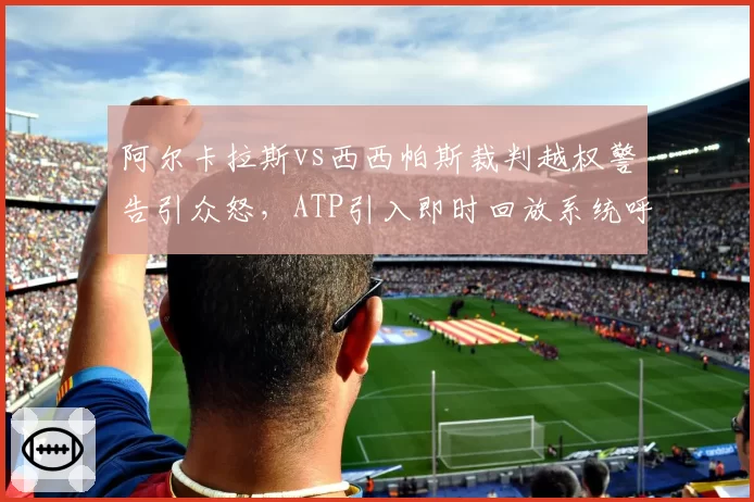 阿尔卡拉斯vs西西帕斯裁判越权警告引众怒,ATP引入即时回放系统呼声再起