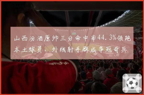 山西汾酒原帅三分命中率44.3%领跑本土球员,外线射手群成争冠奇兵