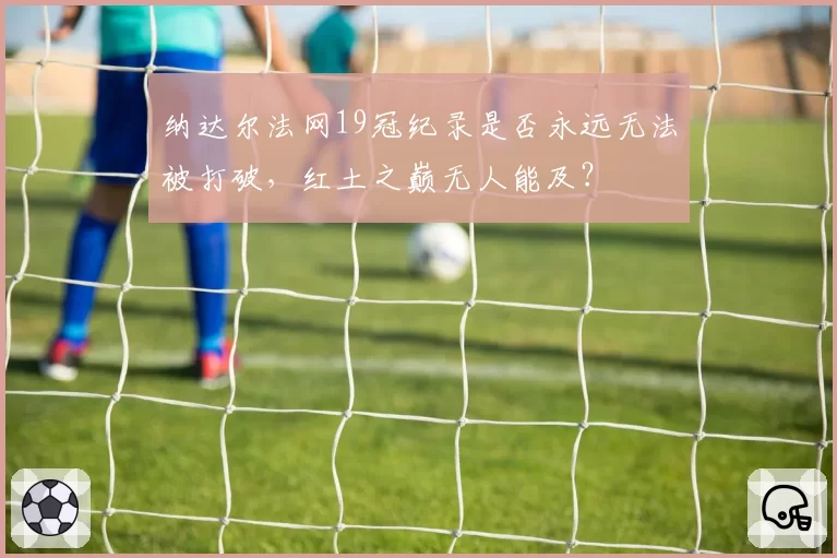 纳达尔法网19冠纪录是否永远无法被打破，红土之巅无人能及？