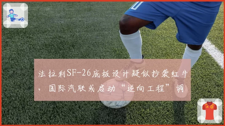 法拉利SF-26底板设计疑似抄袭红牛,国际汽联或启动“逆向工程”调查程序
