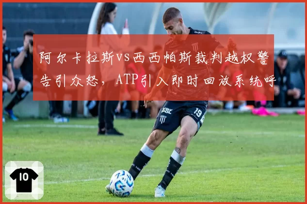 阿尔卡拉斯vs西西帕斯裁判越权警告引众怒,ATP引入即时回放系统呼声再起