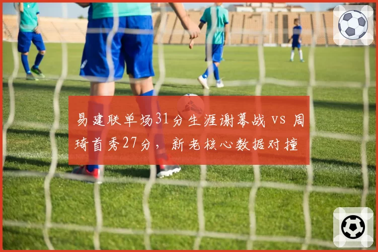 易建联单场31分生涯谢幕战 vs 周琦首秀27分,新老核心数据对撞