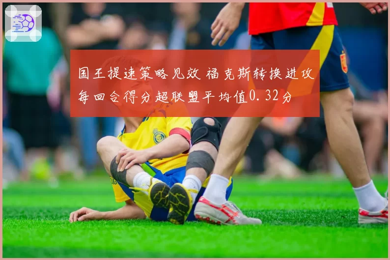 国王提速策略见效 福克斯转换进攻每回合得分超联盟平均值0.32分