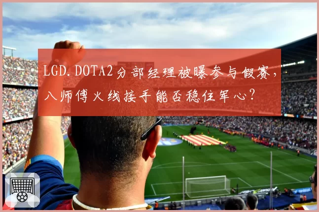 LGD.DOTA2分部经理被曝参与假赛，八师傅火线接手能否稳住军心？