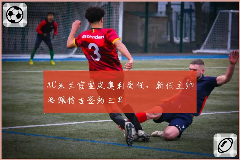 AC米兰官宣皮奥利离任，新任主帅洛佩特吉签约三年