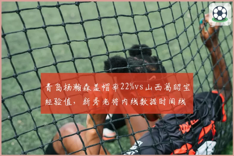青岛杨瀚森盖帽率22%vs山西葛昭宝经验值，新秀老将内线数据时间线对比
