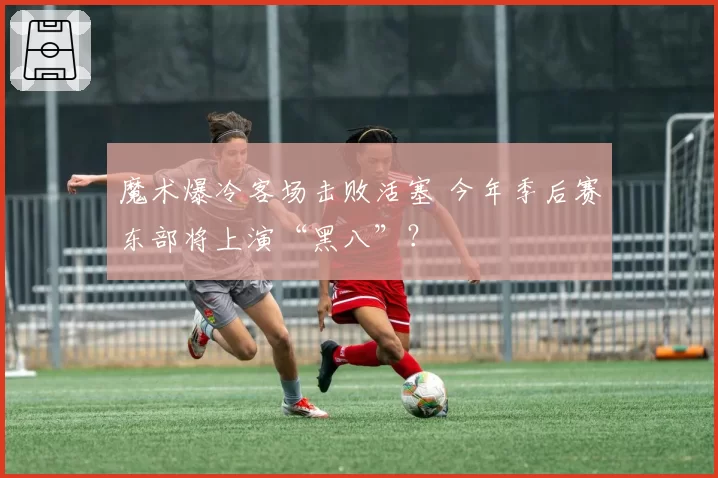 魔术爆冷客场击败活塞 今年季后赛东部将上演“黑八”？