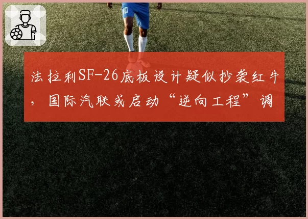 法拉利SF-26底板设计疑似抄袭红牛,国际汽联或启动“逆向工程”调查程序