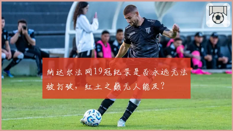纳达尔法网19冠纪录是否永远无法被打破，红土之巅无人能及？