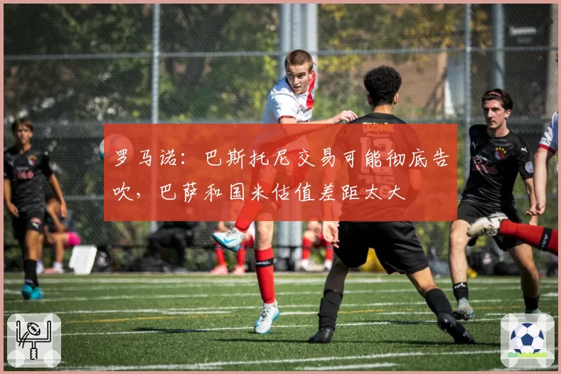 罗马诺:巴斯托尼交易可能彻底告吹,巴萨和国米估值差距太大