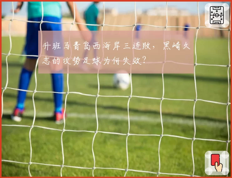 升班马青岛西海岸三连败，黑崎久志的攻势足球为何失效？