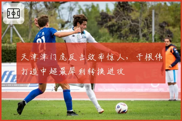 天津津门虎反击效率惊人,于根伟打造中超最犀利转换进攻