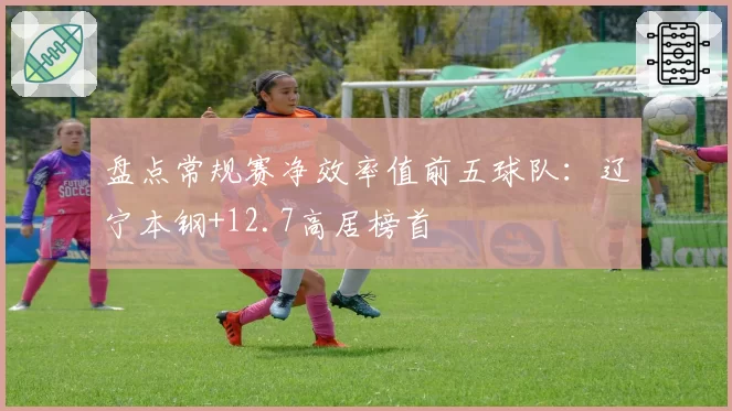 盘点常规赛净效率值前五球队:辽宁本钢+12.7高居榜首