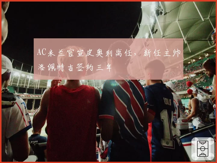 AC米兰官宣皮奥利离任，新任主帅洛佩特吉签约三年