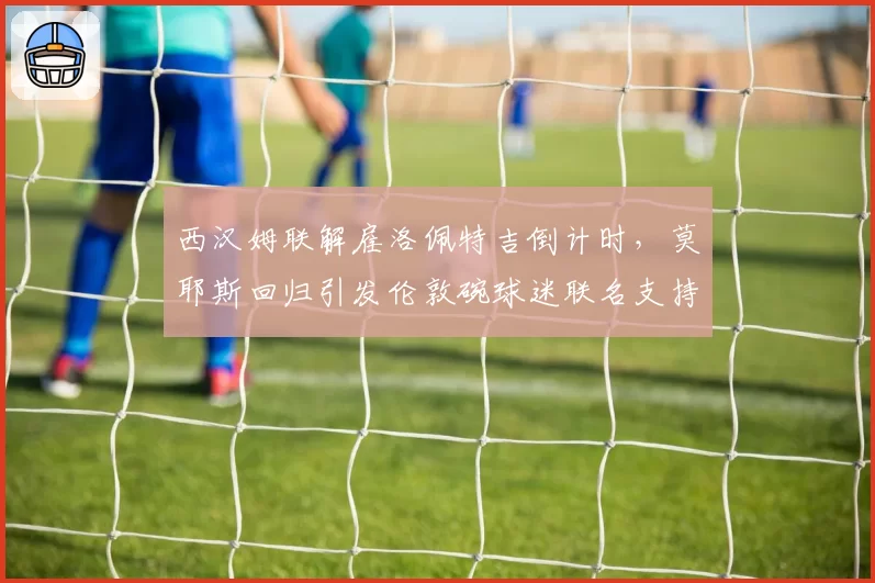 西汉姆联解雇洛佩特吉倒计时，莫耶斯回归引发伦敦碗球迷联名支持