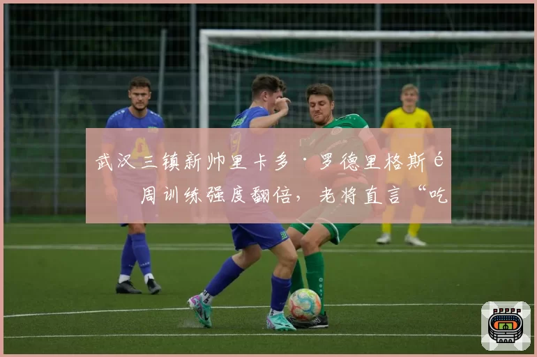 武汉三镇新帅里卡多·罗德里格斯首周训练强度翻倍,老将直言“吃不消”