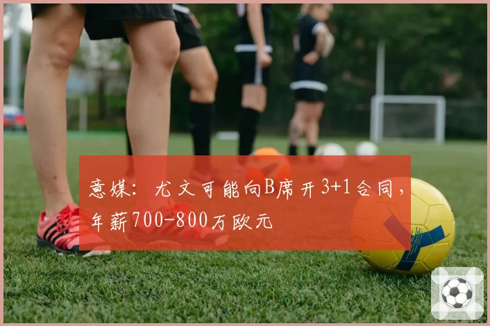 意媒：尤文可能向B席开3+1合同，年薪700-800万欧元