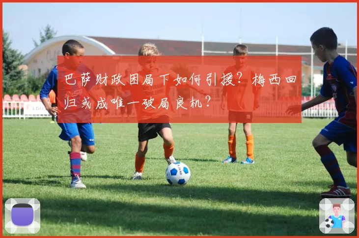 巴萨财政困局下如何引援？梅西回归或成唯一破局良机？