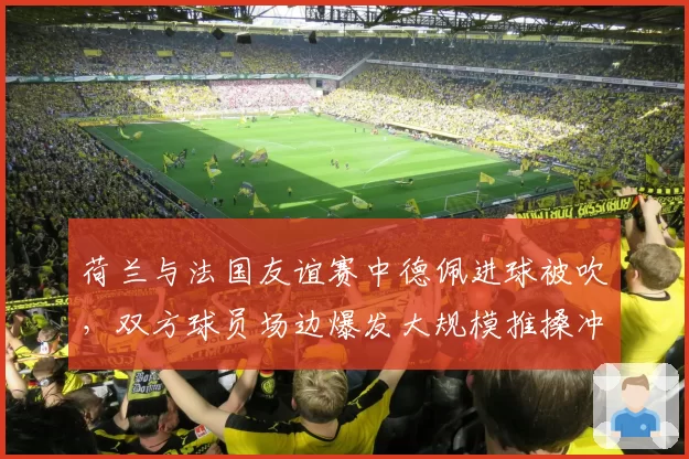 荷兰与法国友谊赛中德佩进球被吹，双方球员场边爆发大规模推搡冲突