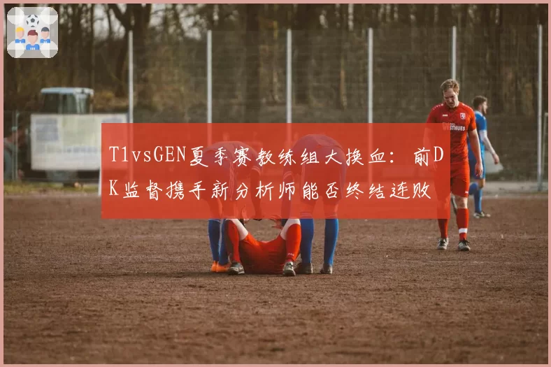 T1vsGEN夏季赛教练组大换血：前DK监督携手新分析师能否终结连败