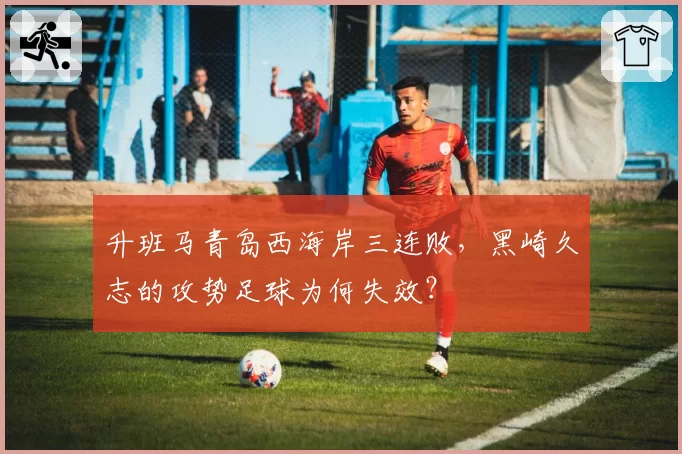 升班马青岛西海岸三连败，黑崎久志的攻势足球为何失效？