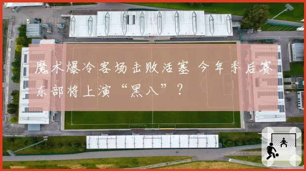 魔术爆冷客场击败活塞 今年季后赛东部将上演“黑八”？